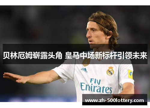 贝林厄姆崭露头角 皇马中场新标杆引领未来